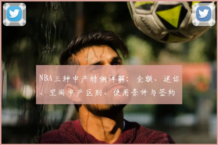 NBA三种中产特例详解：全额、迷你、空间中产区别、使用条件与签约策略