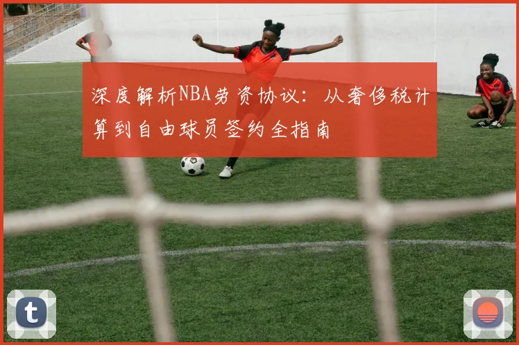 深度解析NBA劳资协议:从奢侈税计算到自由球员签约全指南