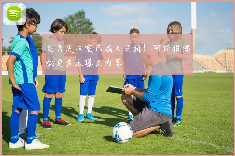 皇马更衣室已成火药桶!阿斯报揭秘更多未曝光内幕