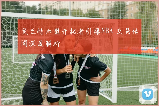 莫兰特加盟开拓者引爆NBA 交易传闻深度解析