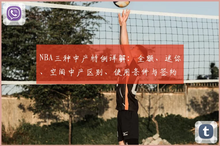 NBA三种中产特例详解:全额、迷你、空间中产区别、使用条件与签约策略