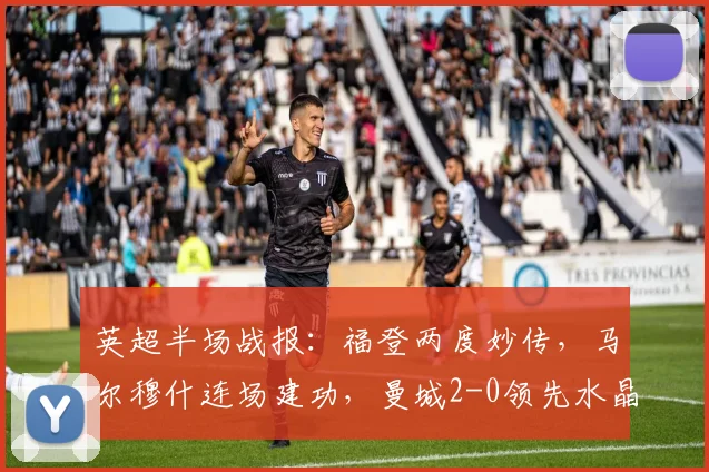 英超半场战报：福登两度妙传，马尔穆什连场建功，曼城2-0领先水晶宫