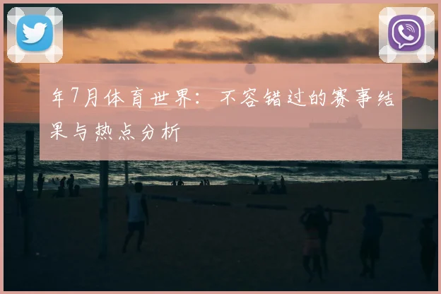 年7月体育世界：不容错过的赛事结果与热点分析