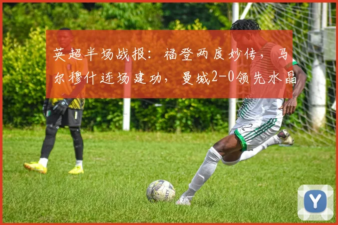 英超半场战报：福登两度妙传，马尔穆什连场建功，曼城2-0领先水晶宫