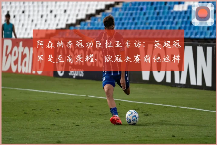 阿森纳夺冠功臣拉亚专访:英超冠军是至高荣耀,欧冠决赛前他这样放松心态