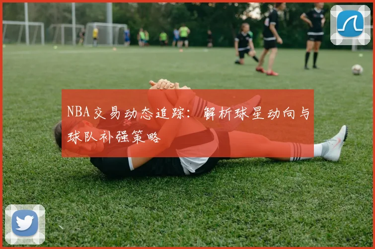 NBA交易动态追踪：解析球星动向与球队补强策略